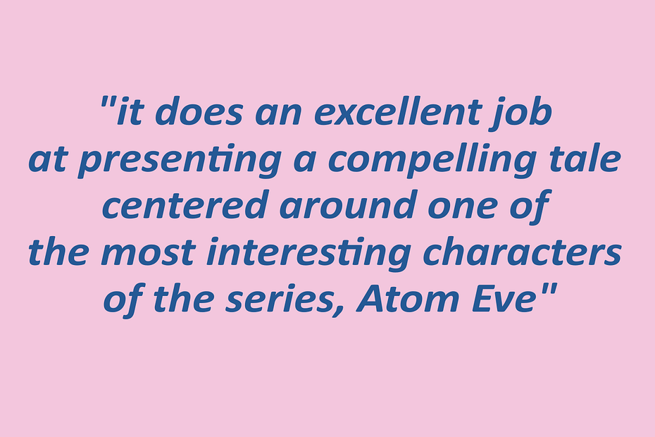 A quotation reading: "it does an excellent job at presenting a compelling tale centered around one of the most interesting characters of the series, Atom Eve"